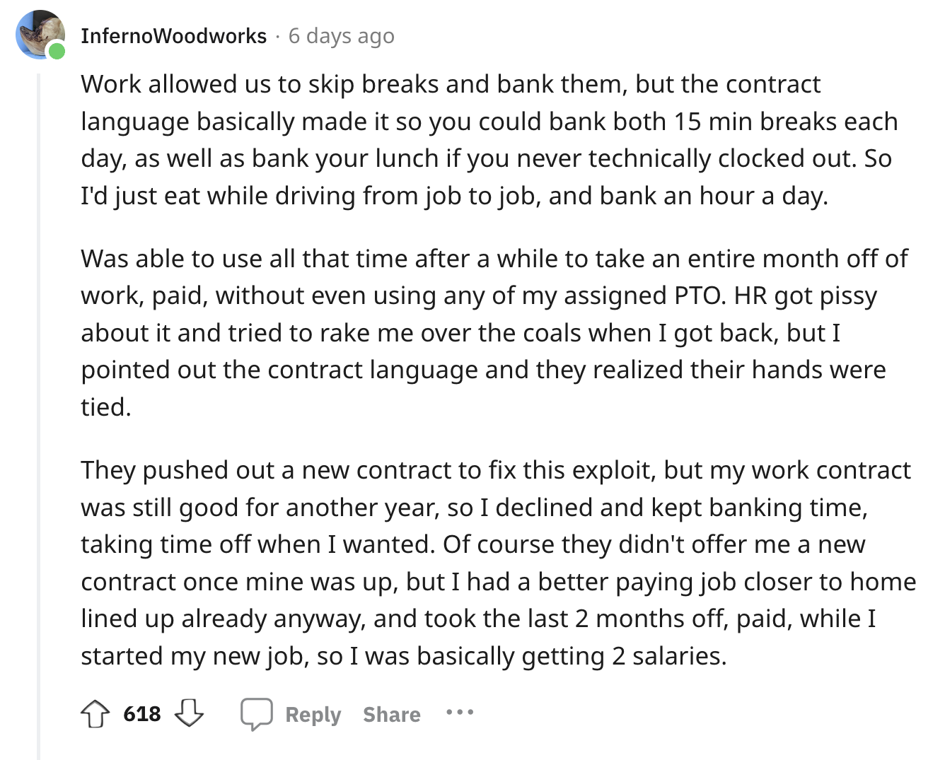 angle - InfernoWoodworks 6 days ago Work allowed us to skip breaks and bank them, but the contract language basically made it so you could bank both 15 min breaks each day, as well as bank your lunch if you never technically clocked out. So I'd just eat w